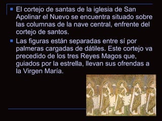 El cortejo de santas de la iglesia de San Apolinar el Nuevo se encuentra situado sobre las columnas de la nave central, enfrente del cortejo de santos. Las figuras están separadas entre sí por palmeras cargadas de dátiles. Este cortejo va precedido de los tres Reyes Magos que, guiados por la estrella, llevan sus ofrendas a la Virgen María. 