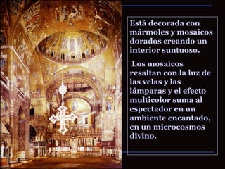 Está decorada con mármoles y mosaicos dorados creando un interior suntuoso. Los mosaicos resaltan con la luz de las velas y las lámparas y el efecto multicolor suma al espectador en un ambiente encantado, en un microcosmos divino. 