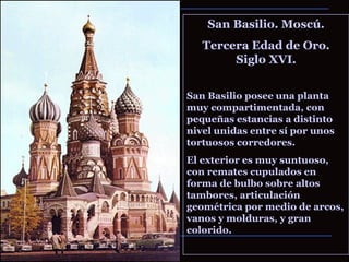 San Basilio. Moscú. Tercera Edad de Oro. Siglo XVI. San Basilio posee una planta muy compartimentada, con pequeñas estancias a distinto nivel unidas entre sí por unos tortuosos corredores.  El exterior es muy suntuoso, con remates cupulados en forma de bulbo sobre altos tambores, articulación geométrica por medio de arcos, vanos y molduras, y gran colorido. 
