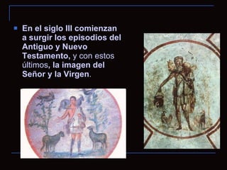 En el siglo III comienzan a surgir los episodios del Antiguo y Nuevo Testamento,  y con estos últimos , la imagen del Señor y la Virgen . 