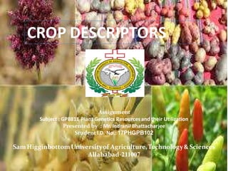 CROP DESCRIPTORS
Assignment
Subject : GPB811 Plant Genetics Resourcesand their Utilization
Presented by : Mr. Indranil Bhattacharjee
Student I.D. No.: 17PHGPB102
SamHigginbottomUniversityof Agriculture,Technology& Sciences
Allahabad-211007
 
