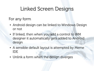 Linked Screen Designs
For any form
●   Android design can be linked to Windows Design
    or not
●   If linked, then when you add a control to WM
    designer it automatically gets added to Android
    design
●   A sensible default layout is attempted by Meme
    IDE
●   Unlink a form when the design diverges
 