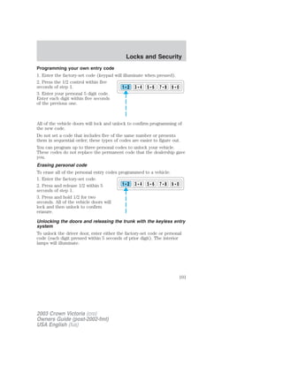 Programming your own entry code 
1. Enter the factory-set code (keypad will illuminate when pressed). 
2. Press the 1/2 control within five 
seconds of step 1. 
3. Enter your personal 5 digit code. 
Enter each digit within five seconds 
of the previous one. 
1 2 3 4 5 6 7 8 9 0 
All of the vehicle doors will lock and unlock to confirm programming of 
the new code. 
Do not set a code that includes five of the same number or presents 
them in sequential order; these types of codes are easier to figure out. 
You can program up to three personal codes to unlock your vehicle. 
These codes do not replace the permanent code that the dealership gave 
you. 
Erasing personal code 
To erase all of the personal entry codes programmed to a vehicle: 
1. Enter the factory-set code. 
2. Press and release 1/2 within 5 
1 2 3 4 5 6 7 8 9 0 
seconds of step 1. 
3. Press and hold 1/2 for two 
seconds. All of the vehicle doors will 
lock and then unlock to confirm 
erasure. 
Unlocking the doors and releasing the trunk with the keyless entry 
system 
To unlock the driver door, enter either the factory-set code or personal 
code (each digit pressed within 5 seconds of prior digit). The interior 
lamps will illuminate. 
2003 Crown Victoria (cro) 
Owners Guide (post-2002-fmt) 
USA English (fus) 
Locks and Security 
101 
 