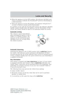 • When the ignition is in the OFF position, the indicator will flash once 
every 2 seconds to indicate the SecuriLock system is functioning as 
a theft deterrent. 
• When the ignition is in the ON position, the indicator will glow for 3 
seconds to indicate normal system functionality. 
If a problem occurs with the SecuriLock system, the indicator will flash 
rapidly or glow steadily when the ignition is in the ON position. If this 
occurs, the vehicle should be taken to an authorized dealer for service. 
Automatic arming 
The vehicle is armed immediately 
after switching the ignition to the 3 
(OFF) or 2 (LOCK) position. The 
indicator on the instrument panel 
3 
will flash every two seconds when 
the vehicle is armed. 
2 
1 
Automatic disarming 
Switching the ignition to the 4 (ON) position with a coded key disarms 
the vehicle. The indicator on the instrument will illuminate for three 
seconds and then go out. If the indicator stays on for an extended period 
of time or flashes rapidly, have the system serviced by your dealership or 
a qualified technician. 
Key information 
Your vehicle is supplied with two coded keys (or three, if your vehicle 
is equipped with the valet feature). Only a coded key will start your 
vehicle. Spare coded keys can be purchased from your dealership. Your 
dealership can program your key or you can “do it yourself.” Refer to 
Programming spare keys. 
The following items may prevent the vehicle from starting: 
• Large metallic objects 
• Electronic devices on the key chain that can be used to purchase 
gasoline or similar items 
• A second key on the same key ring as the coded key 
5 
4 
2003 Crown Victoria (cro) 
Owners Guide (post-2002-fmt) 
USA English (fus) 
Locks and Security 
103 
 