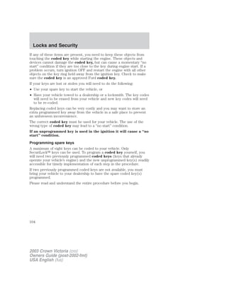 Locks and Security 
If any of these items are present, you need to keep these objects from 
touching the coded key while starting the engine. These objects and 
devices cannot damage the coded key, but can cause a momentary “no 
start” condition if they are too close to the key during engine start. If a 
problem occurs, turn ignition OFF and restart the engine with all other 
objects on the key ring held away from the ignition key. Check to make 
sure the coded key is an approved Ford coded key. 
If your keys are lost or stolen you will need to do the following: 
• Use your spare key to start the vehicle, or 
• Have your vehicle towed to a dealership or a locksmith. The key codes 
will need to be erased from your vehicle and new key codes will need 
to be re-coded. 
Replacing coded keys can be very costly and you may want to store an 
extra programmed key away from the vehicle in a safe place to prevent 
an unforeseen inconvenience. 
The correct coded key must be used for your vehicle. The use of the 
wrong type of coded key may lead to a “no start” condition. 
If an unprogrammed key is used in the ignition it will cause a “no 
start” condition. 
Programming spare keys 
A maximum of eight keys can be coded to your vehicle. Only 
SecuriLock keys can be used. To program a coded key yourself, you 
will need two previously programmed coded keys (keys that already 
operate your vehicle’s engine) and the new unprogrammed key(s) readily 
accessible for timely implementation of each step in the procedure. 
If two previously programmed coded keys are not available, you must 
bring your vehicle to your dealership to have the spare coded key(s) 
programmed. 
Please read and understand the entire procedure before you begin. 
104 
2003 Crown Victoria (cro) 
Owners Guide (post-2002-fmt) 
USA English (fus) 
 