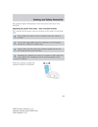 Seating and Safety Restraints 
The indicator light will illuminate when the heated seats have been 
activated. 
Adjusting the power front seats – door mounted controls 
The controls for the power seats are located on the inside of each front 
door. 
Never adjust the driver’s seat or seatback when the vehicle is 
moving. 
Do not pile cargo higher than the seatbacks to avoid injuring 
people in a collision or sudden stop. 
Always drive and ride with your seatback upright and the lap 
belt snug and low across the hips. 
Reclining the seatback can cause an occupant to slide under the 
seat’s safety belt, resulting in severe personal injuries in the 
event of a collision. 
Press the control to recline the 
seatback forward or backward. 
2003 Crown Victoria (cro) 
Owners Guide (post-2002-fmt) 
USA English (fus) 
109 
 