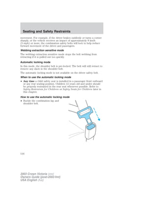 Seating and Safety Restraints 
movement. For example, if the driver brakes suddenly or turns a corner 
sharply, or the vehicle receives an impact of approximately 8 km/h 
(5 mph) or more, the combination safety belts will lock to help reduce 
forward movement of the driver and passengers. 
Webbing extraction sensitive mode 
The webbing extraction sensitive mode stops the belt webbing from 
retracting if it is pulled out too quickly. 
Automatic locking mode 
In this mode, the shoulder belt is pre-locked. The belt will still retract to 
remove any slack in the shoulder belt. 
The automatic locking mode is not available on the driver safety belt. 
When to use the automatic locking mode 
• Any time a child safety seat is installed in a passenger front outboard 
or any rear seating position. Children 12 years old and under should 
be properly restrained in the rear seat whenever possible. Refer to 
Safety Restraints for Children or Safety Seats for Children later in 
this chapter. 
How to use the automatic locking mode 
• Buckle the combination lap and 
shoulder belt. 
116 
2003 Crown Victoria (cro) 
Owners Guide (post-2002-fmt) 
USA English (fus) 
 