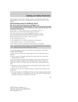 Seating and Safety Restraints 
same ignition cycle if the occupant buckles and remains buckled for 
approximately 30 seconds. Confirmation is not given for the one time 
disable. 
Deactivating/activating the BeltMinder feature 
The driver and front passenger BeltMinder are 
deactivated/activated independently. When deactivating/activating 
one seating position, do not buckle the other position as this will 
terminate the process. 
Read steps 1 - 4 thoroughly before proceeding with the 
deactivation/activation programming procedure. 
The driver and front passenger BeltMinder features can be 
deactivated/activated by performing the following procedure: 
Before following the procedure, make sure that: 
• The parking brake is set 
• The gearshift is in P (Park) (automatic transmission) 
• The ignition switch is in the OFF position 
• The driver and front passenger safety belts are unbuckled 
To reduce the risk of injury, do not deactivate/activate the Belt 
Minder feature while driving the vehicle. 
1. Turn the ignition switch to the RUN (or ON) position. (DO NOT 
START THE ENGINE) 
2. Wait until the safety belt warning light turns off. (Approximately 1 
minute) 
• Step 3 must be completed within 50 seconds after the safety belt 
warning light turns off. 
3. For the seating position being disabled, buckle then unbuckle the 
safety belt 9 times, ending in the unbuckled state. (Step 3 must be 
completed within 50 seconds after the safety belt warning light turns 
off.) 
• After step 3, the restraint system warning light (airbag light) will be 
turned on for three seconds. 
4. Within 10 seconds of the light turning on, buckle then unbuckle the 
safety belt. 
• This will disable the BeltMinder feature for that seating position if it is 
currently enabled. As confirmation, the restraint system warning light 
will flash 4 times per second for 3 seconds. 
2003 Crown Victoria (cro) 
Owners Guide (post-2002-fmt) 
USA English (fus) 
123 
 
