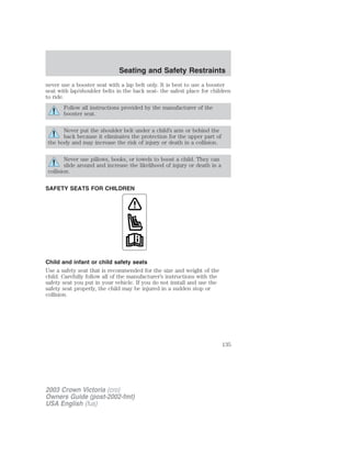 Seating and Safety Restraints 
never use a booster seat with a lap belt only. It is best to use a booster 
seat with lap/shoulder belts in the back seat- the safest place for children 
to ride. 
Follow all instructions provided by the manufacturer of the 
booster seat. 
Never put the shoulder belt under a child’s arm or behind the 
back because it eliminates the protection for the upper part of 
the body and may increase the risk of injury or death in a collision. 
Never use pillows, books, or towels to boost a child. They can 
slide around and increase the likelihood of injury or death in a 
collision. 
SAFETY SEATS FOR CHILDREN 
Child and infant or child safety seats 
Use a safety seat that is recommended for the size and weight of the 
child. Carefully follow all of the manufacturer’s instructions with the 
safety seat you put in your vehicle. If you do not install and use the 
safety seat properly, the child may be injured in a sudden stop or 
collision. 
2003 Crown Victoria (cro) 
Owners Guide (post-2002-fmt) 
USA English (fus) 
135 
 