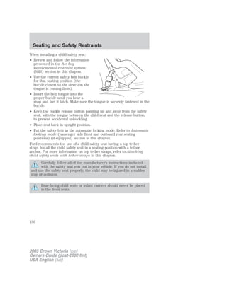 Seating and Safety Restraints 
When installing a child safety seat: 
• Review and follow the information 
presented in the Air bag 
supplemental restraint system 
(SRS) section in this chapter. 
• Use the correct safety belt buckle 
for that seating position (the 
buckle closest to the direction the 
tongue is coming from). 
• Insert the belt tongue into the 
proper buckle until you hear a 
snap and feel it latch. Make sure the tongue is securely fastened in the 
buckle. 
• Keep the buckle release button pointing up and away from the safety 
seat, with the tongue between the child seat and the release button, 
to prevent accidental unbuckling. 
• Place seat back in upright position. 
• Put the safety belt in the automatic locking mode. Refer to Automatic 
locking mode (passenger side front and outboard rear seating 
positions) (if equipped) section in this chapter. 
Ford recommends the use of a child safety seat having a top tether 
strap. Install the child safety seat in a seating position with a tether 
anchor. For more information on top tether straps, refer to Attaching 
child safety seats with tether straps in this chapter. 
Carefully follow all of the manufacturer’s instructions included 
with the safety seat you put in your vehicle. If you do not install 
and use the safety seat properly, the child may be injured in a sudden 
stop or collision. 
Rear-facing child seats or infant carriers should never be placed 
in the front seats. 
136 
2003 Crown Victoria (cro) 
Owners Guide (post-2002-fmt) 
USA English (fus) 
 