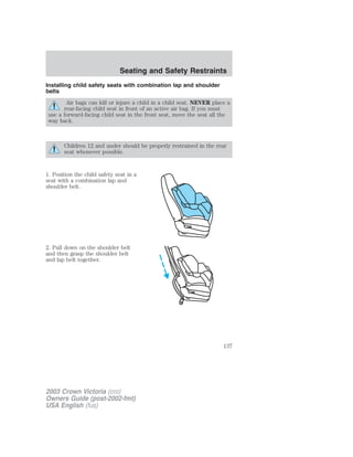 Seating and Safety Restraints 
Installing child safety seats with combination lap and shoulder 
belts 
Air bags can kill or injure a child in a child seat. NEVER place a 
rear-facing child seat in front of an active air bag. If you must 
use a forward-facing child seat in the front seat, move the seat all the 
way back. 
Children 12 and under should be properly restrained in the rear 
seat whenever possible. 
1. Position the child safety seat in a 
seat with a combination lap and 
shoulder belt. 
2. Pull down on the shoulder belt 
and then grasp the shoulder belt 
and lap belt together. 
2003 Crown Victoria (cro) 
Owners Guide (post-2002-fmt) 
USA English (fus) 
137 
 