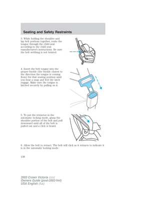 Seating and Safety Restraints 
3. While holding the shoulder and 
lap belt portions together, route the 
tongue through the child seat 
according to the child seat 
manufacturer’s instructions. Be sure 
the belt webbing is not twisted. 
4. Insert the belt tongue into the 
proper buckle (the buckle closest to 
the direction the tongue is coming 
from) for that seating position until 
you hear a snap and feel the latch 
engage. Make sure the tongue is 
latched securely by pulling on it. 
5. To put the retractor in the 
automatic locking mode, grasp the 
shoulder portion of the belt and pull 
downward until all of the belt is 
pulled out and a click is heard. 
6. Allow the belt to retract. The belt will click as it retracts to indicate it 
is in the automatic locking mode. 
138 
2003 Crown Victoria (cro) 
Owners Guide (post-2002-fmt) 
USA English (fus) 
 