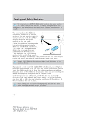 Seating and Safety Restraints 
Never attach two LATCH child safety seats to the same anchor. 
In a crash, one anchor may not be strong enough to hold two 
child safety seat attachments and may break, causing serious injury or 
death. 
The lower anchors for child seat 
installation are located at the rear 
section of the rear seat between the 
cushion and seat back. The LATCH 
anchors are below the locator 
symbols on the seat back. 
Follow the child seat manufacturer’s 
instructions to properly install a 
child seat with LATCH attachments. 
Two plastic LATCH guides can be 
obtained at no charge from any 
Ford or Lincoln-Mercury dealer. 
They snap onto the LATCH lower 
anchors in the seat to help attach a 
child seat with rigid attachments. The guides hold the seat trim away to 
expose the anchor and make it easier to attach some child seats. 
Attach LATCH lower attachments of the child seat only to the 
anchors shown. 
If you install a child seat with rigid LATCH attachments, do not tighten 
the tether strap enough to lift the child seat off the vehicle seat cushion 
when the child is seated in it. Keep the tether strap just snug without 
lifting the front of the child seat. Keeping the child seat just touching the 
vehicle seat gives the best protection in a severe crash. 
Each time you use the safety seat, check that the seat is properly 
attached to the lower anchors and tether anchor. Try to tilt the child 
seat from side to side. Also try to tug the seat forward. Check to see if 
the anchors hold the seat in place. 
If the safety seat is not anchored properly, the risk of a child 
being injured in a crash greatly increases. 
142 
2003 Crown Victoria (cro) 
Owners Guide (post-2002-fmt) 
USA English (fus) 
 