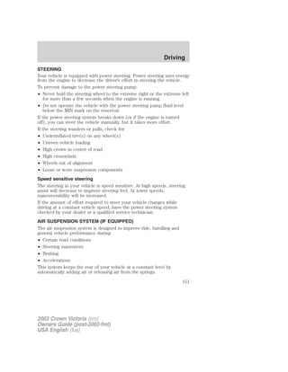 STEERING 
Your vehicle is equipped with power steering. Power steering uses energy 
from the engine to decrease the driver’s effort in steering the vehicle. 
To prevent damage to the power steering pump: 
• Never hold the steering wheel to the extreme right or the extreme left 
for more than a few seconds when the engine is running. 
• Do not operate the vehicle with the power steering pump fluid level 
below the MIN mark on the reservoir. 
If the power steering system breaks down (or if the engine is turned 
off), you can steer the vehicle manually, but it takes more effort. 
If the steering wanders or pulls, check for: 
• Underinflated tire(s) on any wheel(s) 
• Uneven vehicle loading 
• High crown in center of road 
• High crosswinds 
• Wheels out of alignment 
• Loose or worn suspension components 
Speed sensitive steering 
The steering in your vehicle is speed sensitive. At high speeds, steering 
assist will decrease to improve steering feel. At lower speeds, 
maneuverability will be increased. 
If the amount of effort required to steer your vehicle changes while 
driving at a constant vehicle speed, have the power steering system 
checked by your dealer or a qualified service technician. 
AIR SUSPENSION SYSTEM (IF EQUIPPED) 
The air suspension system is designed to improve ride, handling and 
general vehicle performance during: 
• Certain road conditions 
• Steering maneuvers 
• Braking 
• Accelerations 
This system keeps the rear of your vehicle at a constant level by 
automatically adding air or releasing air from the springs. 
2003 Crown Victoria (cro) 
Owners Guide (post-2002-fmt) 
USA English (fus) 
Driving 
151 
 