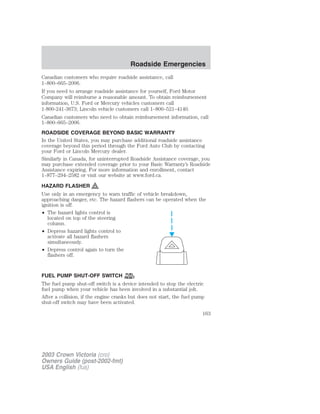 Canadian customers who require roadside assistance, call 
1–800–665–2006. 
If you need to arrange roadside assistance for yourself, Ford Motor 
Company will reimburse a reasonable amount. To obtain reimbursement 
information, U.S. Ford or Mercury vehicles customers call 
1-800-241-3673; Lincoln vehicle customers call 1–800–521–4140. 
Canadian customers who need to obtain reimbursement information, call 
1–800–665–2006. 
ROADSIDE COVERAGE BEYOND BASIC WARRANTY 
In the United States, you may purchase additional roadside assistance 
coverage beyond this period through the Ford Auto Club by contacting 
your Ford or Lincoln Mercury dealer. 
Similarly in Canada, for uninterrupted Roadside Assistance coverage, you 
may purchase extended coverage prior to your Basic Warranty’s Roadside 
Assistance expiring. For more information and enrollment, contact 
1–877–294–2582 or visit our website at www.ford.ca. 
HAZARD FLASHER 
Use only in an emergency to warn traffic of vehicle breakdown, 
approaching danger, etc. The hazard flashers can be operated when the 
ignition is off. 
• The hazard lights control is 
located on top of the steering 
column. 
• Depress hazard lights control to 
activate all hazard flashers 
simultaneously. 
• Depress control again to turn the 
flashers off. 
FUEL PUMP SHUT-OFF SWITCH FUEL 
RESET 
The fuel pump shut-off switch is a device intended to stop the electric 
fuel pump when your vehicle has been involved in a substantial jolt. 
After a collision, if the engine cranks but does not start, the fuel pump 
shut-off switch may have been activated. 
2003 Crown Victoria (cro) 
Owners Guide (post-2002-fmt) 
USA English (fus) 
Roadside Emergencies 
163 
 
