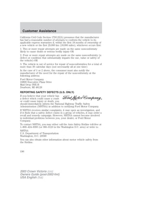 Customer Assistance 
California Civil Code Section 1793.22(b) presumes that the manufacturer 
has had a reasonable number of attempts to conform the vehicle to its 
applicable express warranties if, within the first 18 months of ownership of 
a new vehicle or the first 29,000 km (18,000 miles), whichever occurs first: 
1. Two or more repair attempts are made on the same nonconformity 
likely to cause death or serious bodily injury OR 
2. Four or more repair attempts are made on the same nonconformity (a 
defect or condition that substantially impairs the use, value or safety of 
the vehicle) OR 
3. The vehicle is out of service for repair of nonconformities for a total of 
more than 30 calendar days (not necessarily all at one time) 
In the case of 1 or 2 above, the consumer must also notify the 
manufacturer of the need for the repair of the nonconformity at the 
following address: 
Ford Motor Company 
16800 Executive Plaza Drive 
Mail Drop 3NE-B 
Dearborn, MI 48126 
REPORTING SAFETY DEFECTS (U.S. ONLY) 
If you believe that your vehicle has 
a defect which could cause a crash 
or could cause injury or death, you 
should immediately inform the National Highway Traffic Safety 
Administration (NHTSA) in addition to notifying Ford Motor Company. 
If NHTSA receives similar complaints, it may open an investigation, and 
if it finds that a safety defect exists in a group of vehicles, it may order a 
recall and remedy campaign. However, NHTSA cannot become involved 
in individual problems between you, your dealer, or Ford Motor 
Company. 
To contact NHTSA, you may either call the Auto Safety Hotline toll-free at 
1–800–424–9393 (or 366–0123 in the Washington D.C. area) or write to: 
NHTSA 
U.S. Department of Transportation 
Washington, D.C. 20590 
You can also obtain other information about motor vehicle safety from 
the Hotline. 
190 
2003 Crown Victoria (cro) 
Owners Guide (post-2002-fmt) 
USA English (fus) 
 