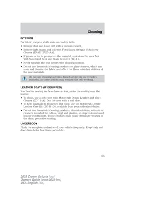 INTERIOR 
For fabric, carpets, cloth seats and safety belts: 
• Remove dust and loose dirt with a vacuum cleaner. 
• Remove light stains and soil with Ford Extra Strength Upholstery 
Cleaner (E8AZ-19523–AA). 
• If grease or tar is present on the material, spot-clean the area first 
with Motorcraft Spot and Stain Remover (ZC-14). 
• Never saturate the seat covers with cleaning solution. 
• Do not use household cleaning products or glass cleaners, which can 
stain and discolor the fabric and affect the flame retardant abilities of 
the seat materials. 
Do not use cleaning solvents, bleach or dye on the vehicle’s 
seatbelts, as these actions may weaken the belt webbing. 
LEATHER SEATS (IF EQUIPPED) 
Your leather seating surfaces have a clear, protective coating over the 
leather. 
• To clean, use a soft cloth with Motorcraft Deluxe Leather and Vinyl 
Cleaner (ZC-11–A). Dry the area with a soft cloth. 
• To help maintain its resiliency and color, use the Motorcraft Deluxe 
Leather Care Kit (ZC-11–D), available from your authorized dealer. 
• Do not use household cleaning products, alcohol solutions, solvents or 
cleaners intended for rubber, vinyl and plastics, or oil/petroleum-based 
leather conditioners. These products may cause premature wearing of 
the clear, protective coating. 
UNDERBODY 
Flush the complete underside of your vehicle frequently. Keep body and 
door drain holes free from packed dirt. 
2003 Crown Victoria (cro) 
Owners Guide (post-2002-fmt) 
USA English (fus) 
Cleaning 
195 
 