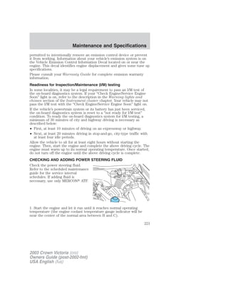 Maintenance and Specifications 
permitted to intentionally remove an emission control device or prevent 
it from working. Information about your vehicle’s emission system is on 
the Vehicle Emission Control Information Decal located on or near the 
engine. This decal identifies engine displacement and gives some tune up 
specifications. 
Please consult your Warranty Guide for complete emission warranty 
information. 
Readiness for Inspection/Maintenance (I/M) testing 
In some localities, it may be a legal requirement to pass an I/M test of 
the on-board diagnostics system. If your “Check Engine/Service Engine 
Soon” light is on, refer to the description in the Warning lights and 
chimes section of the Instrument cluster chapter. Your vehicle may not 
pass the I/M test with the “Check Engine/Service Engine Soon” light on. 
If the vehicle’s powertrain system or its battery has just been serviced, 
the on-board diagnostics system is reset to a “not ready for I/M test” 
condition. To ready the on-board diagnostics system for I/M testing, a 
minimum of 30 minutes of city and highway driving is necessary as 
described below: 
• First, at least 10 minutes of driving on an expressway or highway. 
• Next, at least 20 minutes driving in stop-and-go, city-type traffic with 
at least four idle periods. 
Allow the vehicle to sit for at least eight hours without starting the 
engine. Then, start the engine and complete the above driving cycle. The 
engine must warm up to its normal operating temperature. Once started, 
do not turn off the engine until the above driving cycle is complete. 
CHECKING AND ADDING POWER STEERING FLUID 
Check the power steering fluid. 
Refer to the scheduled maintenance 
guide for the service interval 
schedules. If adding fluid is 
necessary, use only MERCON ATF. 
1. Start the engine and let it run until it reaches normal operating 
temperature (the engine coolant temperature gauge indicator will be 
near the center of the normal area between H and C). 
2003 Crown Victoria (cro) 
Owners Guide (post-2002-fmt) 
USA English (fus) 
221 
 