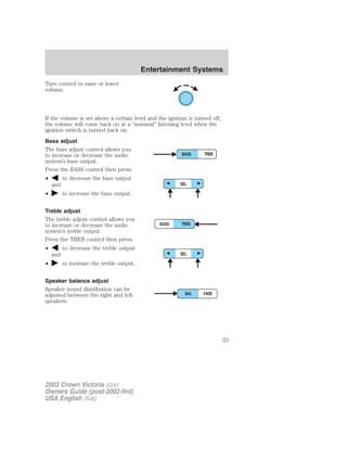 Turn control to raise or lower 
volume. 
If the volume is set above a certain level and the ignition is turned off, 
the volume will come back on at a “nominal” listening level when the 
ignition switch is turned back on. 
Bass adjust 
The bass adjust control allows you 
to increase or decrease the audio 
system’s bass output. 
Press the BASS control then press: 
• to decrease the bass output 
and 
• to increase the bass output. 
Treble adjust 
The treble adjust control allows you 
to increase or decrease the audio 
system’s treble output. 
Press the TREB control then press: 
• to decrease the treble output 
and 
• to increase the treble output. 
Speaker balance adjust 
Speaker sound distribution can be 
adjusted between the right and left 
speakers. 
2003 Crown Victoria (cro) 
Owners Guide (post-2002-fmt) 
USA English (fus) 
Entertainment Systems 
23 
 