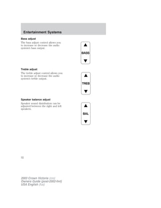 Entertainment Systems 
Bass adjust 
The bass adjust control allows you 
to increase or decrease the audio 
system’s bass output. 
Treble adjust 
The treble adjust control allows you 
to increase or decrease the audio 
system’s treble output. 
Speaker balance adjust 
Speaker sound distribution can be 
adjusted between the right and left 
speakers. 
BASS 
TREB 
BAL 
32 
2003 Crown Victoria (cro) 
Owners Guide (post-2002-fmt) 
USA English (fus) 
 