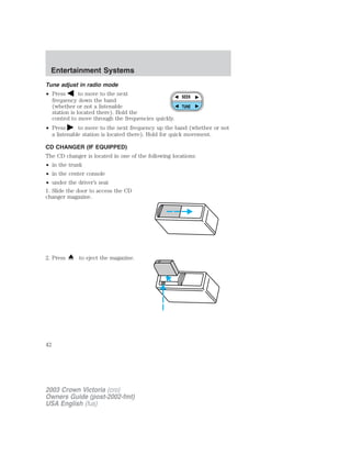 Entertainment Systems 
Tune adjust in radio mode 
• Press to move to the next 
frequency down the band 
(whether or not a listenable 
station is located there). Hold the 
control to move through the frequencies quickly. 
• Press to move to the next frequency up the band (whether or not 
a listenable station is located there). Hold for quick movement. 
CD CHANGER (IF EQUIPPED) 
The CD changer is located in one of the following locations: 
• in the trunk 
• in the center console 
• under the driver’s seat 
1. Slide the door to access the CD 
changer magazine. 
2. Press to eject the magazine. 
SEEK 
TUNE 
42 
2003 Crown Victoria (cro) 
Owners Guide (post-2002-fmt) 
USA English (fus) 
 