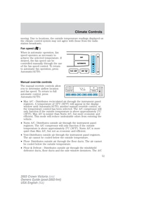 moving. Due to locations, the outside temperature readings displayed on 
the climate control system may not agree with those from the radio 
station broadcasts. 
Fan speed ( ) 
When in automatic operation, fan 
speed operates as necessary to 
achieve the selected temperature. If 
OFF 
HI 
desired, the fan speed can be 
controlled manually through the use 
AUTOMATIC 
of the fan speed control. To return 
to automatic fan operation, press 
Automatic/AUTO. 
FLR • DEF DEF 
LO 
Manual override controls 
The manual override controls allow 
you to determine airflow location 
F OFF 
and fan speed. To return to full 
AUTO 
OUTSIDE TEMP AUTOMATIC 
automatic control, press 
NORM A/C VENT FLOOR FLR • DEF DEF 
Automatic/AUTO. 
• Max A/C - Distributes recirculated air through the instrument panel 
registers. A temperature of 16°C (60°F) will appear in the display 
window until Automatic/AUTO, another manual override control, or 
the temperature control has been selected. The A/C compressor will 
only function if the outside temperature is above approximately 2°C 
(36°F). Max A/C is noisier than Norm A/C, but more economic and 
efficient. This mode will reduce undesirable odors from entering the 
vehicle. 
• Norm A/C- Distributes outside air through the instrument panel 
registers. The A/C compressor will only function if the outside 
temperature is above approximately 2°C (36°F). Norm A/C is more 
quiet than Max A/C, but not as economic and efficient. 
• Vent-Distributes outside air through the instrument panel registers. 
The air cannot be cooled below the outside temperature. 
• Floor- Distributes outside air through the floor ducts. The air cannot 
be cooled below the outside temperature. 
• Floor  Defrost - Distributes outside air through the windshield 
defroster ducts, floor ducts and the side window demisters. The A/C 
HI 
MAX A/C LO 
2003 Crown Victoria (cro) 
Owners Guide (post-2002-fmt) 
USA English (fus) 
Climate Controls 
51 
 