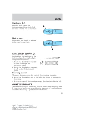High beams 
Push the lever toward the 
instrument panel to activate. Pull 
the lever towards you to deactivate. 
Flash to pass 
Pull toward you slightly to activate 
and release to deactivate. 
PANEL DIMMER CONTROL 
Use to adjust the brightness of the 
instrument panel during headlight 
and parklamp operation. 
• Rotate the thumbwheel from left 
to right to brighten the 
instrument panel. 
• Rotate the thumbwheel from right 
to left to dim the instrument 
panel. 
Domelamp Control 
The panel dimmer control also controls the domelamp operation. 
• Rotate the thumbwheel fully to the right, past detent to activate the 
domelamp. 
• In order to turn off the domelamp, rotate the thumbwheel to the left. 
AIMING THE HEADLAMPS 
The headlamps on your vehicle are properly aimed at the assembly plant. 
If your vehicle has been in an accident the alignment of your headlamps 
should be checked by a qualified service technician. 
2003 Crown Victoria (cro) 
Owners Guide (post-2002-fmt) 
USA English (fus) 
Lights 
55 
 