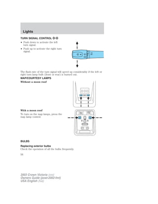 Lights 
TURN SIGNAL CONTROL 
• Push down to activate the left 
turn signal. 
• Push up to activate the right turn 
signal. 
The flash rate of the turn signal will speed up considerably if the left or 
right turn lamp bulb (front or rear) is burned out. 
MAP/COURTESY LAMPS 
Without a moon roof 
With a moon roof 
To turn on the map lamps, press the 
map lamp control. 
BULBS 
Replacing exterior bulbs 
Check the operation of all the bulbs frequently. 
56 
2003 Crown Victoria (cro) 
Owners Guide (post-2002-fmt) 
USA English (fus) 
 