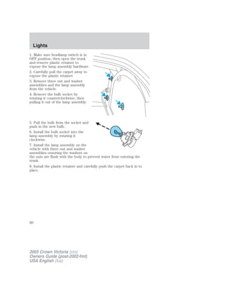 Lights 
1. Make sure headlamp switch is in 
OFF position, then open the trunk 
and remove plastic retainer to 
expose the lamp assembly hardware. 
2. Carefully pull the carpet away to 
expose the plastic retainer. 
3. Remove three nut and washer 
assemblies and the lamp assembly 
from the vehicle. 
4. Remove the bulb socket by 
rotating it counterclockwise, then 
pulling it out of the lamp assembly. 
5. Pull the bulb from the socket and 
push in the new bulb. 
6. Install the bulb socket into the 
lamp assembly by rotating it 
clockwise. 
7. Install the lamp assembly on the 
vehicle with three nut and washer 
assemblies ensuring the washers on 
the nuts are flush with the body to prevent water from entering the 
trunk. 
8. Install the plastic retainer and carefully push the carpet back in to 
place. 
60 
2003 Crown Victoria (cro) 
Owners Guide (post-2002-fmt) 
USA English (fus) 
 