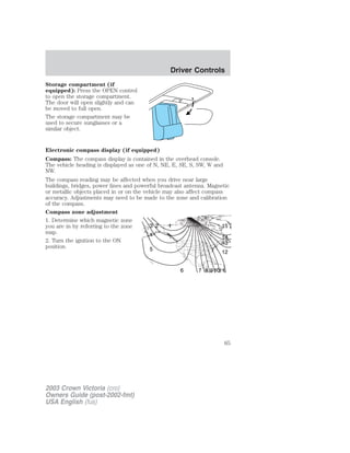 Storage compartment (if 
equipped): Press the OPEN control 
to open the storage compartment. 
The door will open slightly and can 
be moved to full open. 
The storage compartment may be 
used to secure sunglasses or a 
similar object. 
Electronic compass display (if equipped) 
Compass: The compass display is contained in the overhead console. 
The vehicle heading is displayed as one of N, NE, E, SE, S, SW, W and 
NW. 
The compass reading may be affected when you drive near large 
buildings, bridges, power lines and powerful broadcast antenna. Magnetic 
or metallic objects placed in or on the vehicle may also affect compass 
accuracy. Adjustments may need to be made to the zone and calibration 
of the compass. 
Compass zone adjustment 
1. Determine which magnetic zone 
you are in by referring to the zone 
3 2 1 
map. 
4 
2. Turn the ignition to the ON 
position. 
5 
15 
14 
13 
12 
6 7 8 91011 
2003 Crown Victoria (cro) 
Owners Guide (post-2002-fmt) 
USA English (fus) 
Driver Controls 
65 
 