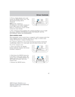 3. From a blank display press and 
release the MODE button once. The 
directional heading will be 
displayed. 
Note: If the compass is 
de-calibrated, CAL will be displayed 
in the right corner of the display. 
Refer to “Calibration mode” in this 
section for more details. 
4. The overhead console displays the compass heading in one of eight 
directions: NORTH, NORTHEAST, EAST, SOUTHEAST, SOUTH, 
SOUTHWEST, WEST, and NORTHWEST. 
Zone variation mode 
Most geographic areas (zones) have a magnetic north compass point that 
varies slightly from the northerly direction on maps. A correct zone 
setting will eliminate compass heading error. 
For optimum calibration, turn off all electrical accessories (heater/air 
conditioning, wipers, etc.) and make sure all vehicle doors are shut. 
To set the compass zone: 
1. Press and release the MODE 
button until the compass directional 
heading is displayed. 
2. Hold down the MODE button for 
5 seconds to enter zone mode. The 
display will read PRESS RESET TO 
SET ZONE XX where XX is the 
current zone. 
3. Release the MODE button. 
2003 Crown Victoria (cro) 
Owners Guide (post-2002-fmt) 
USA English (fus) 
Driver Controls 
67 
 