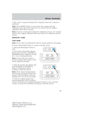 6. The correct compass heading will be displayed when the compass is 
calibrated. 
Note: If the RESET button is not pressed, the compass will exit 
calibration mode after three minutes of no activity and the original 
calibration data will be restored. 
Note: If power is interrupted during the calibration process, the compass 
resets to the original calibration data from before the calibration process 
started. 
HomeLink mode 
Train mode 
Note: Do not train the HomeLink with the vehicle parked in the garage. 
To train a HomeLink button to control a specific device: 
1. Select the HomeLink button to 
train. 
2. Press and continuously hold the 
button for 20 seconds. CHANNEL X 
TRANSMIT will be displayed (X will 
be 1, 2, or 3) during this time. 
Note: If more than one button is 
pressed, priority will be given to the 
lowest numbered channel. 
3. After 20 seconds, the display will 
read CHANNEL X TRANING to 
indicate training has started. 
Continue to hold the button. 
Note: If the channel being trained 
has not been previously trained, the 
channel will immediately enter the 
training mode (no 20 second delay). 
4. Point the original garage door 
opener/transmitter at the overhead 
console. Hold down the original transmitter’s button so the overhead 
console can learn the transmitter’s frequency and data stream. 
2003 Crown Victoria (cro) 
Owners Guide (post-2002-fmt) 
USA English (fus) 
Driver Controls 
69 
 