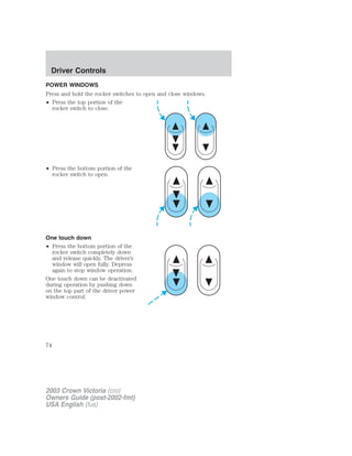 Driver Controls 
POWER WINDOWS 
Press and hold the rocker switches to open and close windows. 
• Press the top portion of the 
rocker switch to close. 
• Press the bottom portion of the 
rocker switch to open. 
One touch down 
• Press the bottom portion of the 
rocker switch completely down 
and release quickly. The driver’s 
window will open fully. Depress 
again to stop window operation. 
One touch down can be deactivated 
during operation by pushing down 
on the top part of the driver power 
window control. 
74 
2003 Crown Victoria (cro) 
Owners Guide (post-2002-fmt) 
USA English (fus) 
 