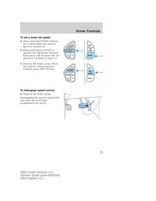 To set a lower set speed 
• Press and hold COAST. Release 
the control when the desired 
speed is reached or 
• Press and release COAST to 
operate the Tap-Down function. 
Each press will decrease the set 
speed by 1.6 km/h (1 mph) or 
• Depress the brake pedal. When 
the desired vehicle speed is 
reached, press SET ACCEL. 
To disengage speed control 
• Depress the brake pedal. 
Disengaging the speed control will 
not erase the previously 
programmed set speed. 
RES 
SET 
ACCEL 
COAST 
RES 
SET 
ACCEL 
COAST 
2003 Crown Victoria (cro) 
Owners Guide (post-2002-fmt) 
USA English (fus) 
Driver Controls 
79 
 