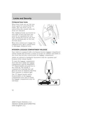 Locks and Security 
Childproof door locks 
When these locks are set, the rear 
doors cannot be opened from the 
inside. The rear doors can be 
opened from the outside when the 
doors are unlocked. 
The childproof locks are located on 
rear edge of each rear door and 
must be set separately for each 
door. Setting the lock for one door 
will not automatically set the lock 
for both doors. 
Move lock control up to engage the 
childproof lock. Move control down 
to disengage childproof locks. 
INTERIOR LUGGAGE COMPARTMENT RELEASE 
Your vehicle is equipped with a mechanical interior luggage compartment 
release handle that provides a means of escape for children and adults in 
the event they become locked inside the luggage compartment. 
Adults are advised to familiarize themselves with the operation and 
location of the release handle. 
To open the luggage compartment 
door (lid) from within the luggage 
compartment, pull the illuminated 
“T” shaped handle and push up on 
the trunk lid. The handle is 
composed of a material that will 
glow for hours in darkness following 
brief exposure to ambient light. 
The “T” shaped handle will be 
located either on the luggage 
compartment door (lid) or inside 
the luggage compartment near the 
tail lamps. 
94 
2003 Crown Victoria (cro) 
Owners Guide (post-2002-fmt) 
USA English (fus) 
 