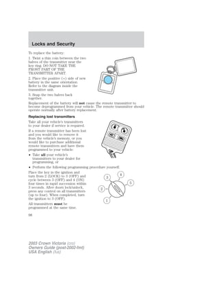 Locks and Security 
To replace the battery: 
1. Twist a thin coin between the two 
halves of the transmitter near the 
key ring. DO NOT TAKE THE 
FRONT PART OF THE 
TRANSMITTER APART. 
2. Place the positive (+) side of new 
battery in the same orientation. 
Refer to the diagram inside the 
transmitter unit. 
3. Snap the two halves back 
together. 
Replacement of the battery will not cause the remote transmitter to 
become deprogrammed from your vehicle. The remote transmitter should 
operate normally after battery replacement. 
Replacing lost transmitters 
Take all your vehicle’s transmitters 
to your dealer if service is required. 
If a remote transmitter has been lost 
and you would like to remove it 
from the vehicle’s memory, or you 
would like to purchase additional 
remote transmitters and have them 
programmed to your vehicle: 
• Take all your vehicle’s 
transmitters to your dealer for 
programming, or 
• Perform the following programming procedure yourself. 
Place the key in the ignition and 
turn from 2 (LOCK) to 3 (OFF) and 
3 
cycle between 3 (OFF) and 4 (ON) 
four times in rapid succession within 
3 seconds. After doors lock/unlock, 
2 
press any control on all transmitters 
(up to four). When completed, turn 
the ignition to 3 (OFF). 
1 
All transmitters must be 
programmed at the same time. 
5 
4 
98 
2003 Crown Victoria (cro) 
Owners Guide (post-2002-fmt) 
USA English (fus) 
 