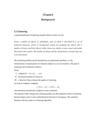 Chapter2
Background
2.1 Clustering
A general definition of clustering stated by Brian Everitt et al. [6]
Given a number of objects or individuals, each of which is described by a set of
numerical measures, devise a classification scheme for grouping the objects into a
number of classes such that objects within classes are similar in some respect and unlike
those from other classes. The number of classes and the characteristics of each class are
to be determined.
The clustering problem can be formalized as an optimization problem, i.e. the
minimization or maximization of a function subject to a set of constraints. The goal of
clustering can be defined as follows:
Given
I. a dataset X = {x1, x2, …. , xn}
II. the desired number of clusters k
III. a function f that evaluates the quality of clustering
we want to compute a mapping
:{1,2,....., } {1,2,....., }n kγ ⎯⎯→
that minimizes the function f subject to some constraints.
The function f that evaluates the clustering quality are often defined in terms of similarity
between objects and it is also called distortion function or divergence. The similarity
measure is the key input to a clustering algorithm.
 