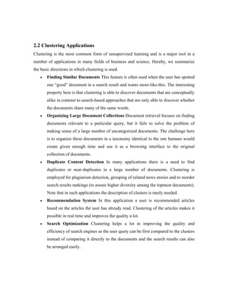 2.2 Clustering Applications
Clustering is the most common form of unsupervised learning and is a major tool in a
number of applications in many fields of business and science. Hereby, we summarize
the basic directions in which clustering is used.
• Finding Similar Documents This feature is often used when the user has spotted
one “good” document in a search result and wants more-like-this. The interesting
property here is that clustering is able to discover documents that are conceptually
alike in contrast to search-based approaches that are only able to discover whether
the documents share many of the same words.
• Organizing Large Document Collections Document retrieval focuses on finding
documents relevant to a particular query, but it fails to solve the problem of
making sense of a large number of uncategorized documents. The challenge here
is to organize these documents in a taxonomy identical to the one humans would
create given enough time and use it as a browsing interface to the original
collection of documents.
• Duplicate Content Detection In many applications there is a need to find
duplicates or near-duplicates in a large number of documents. Clustering is
employed for plagiarism detection, grouping of related news stories and to reorder
search results rankings (to assure higher diversity among the topmost documents).
Note that in such applications the description of clusters is rarely needed.
• Recommendation System In this application a user is recommended articles
based on the articles the user has already read. Clustering of the articles makes it
possible in real time and improves the quality a lot.
• Search Optimization Clustering helps a lot in improving the quality and
efficiency of search engines as the user query can be first compared to the clusters
instead of comparing it directly to the documents and the search results can also
be arranged easily.
 