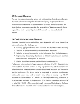 2.3 Document Clustering
The goal of a document clustering scheme is to minimize intra-cluster distances between
documents, while maximizing inter-cluster distances (using an appropriate distance
measure between documents). A distance measure (or, dually, similarity measure) thus
lies at the heart of document clustering. The large variety of documents makes it almost
impossible to create a general algorithm which can work best in case of all kinds of
datasets.
2.4 Challenges in Document Clustering
Document clustering is being studied from many decades but still it is far from a trivial
and solved problem. The challenges are:
1. Selecting appropriate features of the documents that should be used for clustering.
2. Selecting an appropriate similarity measure between documents.
3. Selecting an appropriate clustering method utilising the above similarity measure.
4. Implementing the clustering algorithm in an efficient way that makes it feasible in
terms of required memory and CPU resources.
5. Finding ways of assessing the quality of the performed clustering.
Furthermore, with medium to large document collections (10,000+ documents), the
number of term-document relations is fairly high (millions+), and the computational
complexity of the algorithm applied is thus a central factor in whether it is feasible for
real-life applications. If a dense matrix is constructed to represent term-document
relations, this matrix could easily become too large to keep in memory - e.g. 100, 000
documents × 100, 000 terms = 1010
entries ~ 40 GB using 32-bit floating point values. If
the vector model is applied, the dimensionality of the resulting vector space will likewise
be quite high (10,000+). This means that simple operations, like finding the Euclidean
distance between two documents in the vector space, become time consuming tasks.
 