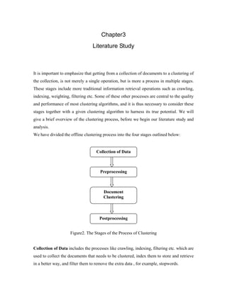 Chapter3
Literature Study
It is important to emphasize that getting from a collection of documents to a clustering of
the collection, is not merely a single operation, but is more a process in multiple stages.
These stages include more traditional information retrieval operations such as crawling,
indexing, weighting, filtering etc. Some of these other processes are central to the quality
and performance of most clustering algorithms, and it is thus necessary to consider these
stages together with a given clustering algorithm to harness its true potential. We will
give a brief overview of the clustering process, before we begin our literature study and
analysis.
We have divided the offline clustering process into the four stages outlined below:
Figure2. The Stages of the Process of Clustering
Collection of Data includes the processes like crawling, indexing, filtering etc. which are
used to collect the documents that needs to be clustered, index them to store and retrieve
in a better way, and filter them to remove the extra data , for example, stopwords.
Collection of Data
Preprocessing
Document
Clustering
Postprocessing
 