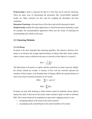 Preprocessing is done to represent the data in a form that can be used for clustering.
There are many ways of representing the documents like, Vector-Model, graphical
model, etc. Many measures are also used for weighing the documents and their
similarities.
Document Clustering is the main focus of this thesis and will be discussed in detail.
Postprocessing includes the major applications in which the document clustering is used,
for example, the recommendation application which uses the results of clustering for
recommending news articles to the users.
3.1 Clustering Methods
3.1.1 K-Means
K-means is the most important flat clustering algorithm. The objective function of K-
means is to minimize the average squared distance of objects from their cluster centers,
where a cluster center is defined as the mean or centroid μ of the objects in a cluster C:
(C)μ =
1
| | x C
x
C ∈
∑
The ideal cluster in K-means is a sphere with the centroid as its center of gravity. Ideally,
the clusters should not overlap. A measure of how well the centroids represent the
members of their clusters is the Residual Sum of Squares (RSS), the squared distance of
each vector from its centroid summed over all vectors
RSSi = 2
|| ( ) ||
i
i
x C
x Cμ
∈
−∑
RSS =
1
K
i
i
RSS
=
∑
K-means can start with selecting as initial clusters centers K randomly chosen objects,
namely the seeds. It then moves the cluster centers around in space in order to minimize
RSS. This is done iteratively by repeating two steps until a stopping criterion is met
1. reassigning objects to the cluster with closest centroid
2. recomputing each centroid based on the current members of its cluster.
 