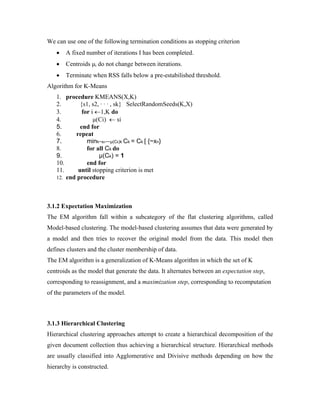 We can use one of the following termination conditions as stopping criterion
• A fixed number of iterations I has been completed.
• Centroids μi do not change between iterations.
• Terminate when RSS falls below a pre-estabilished threshold.
Algorithm for K-Means
1. procedure KMEANS(X,K)
2. {s1, s2, · · · , sk} SelectRandomSeeds(K,X)
3. for i ←1,K do
4. μ(Ci) ← si
5. end for
6. repeat
7. mink~xn−~μ(Ck)k Ck = Ck [ {~xn}
8. for all Ck do
9. μ(Ck) = 1
10. end for
11. until stopping criterion is met
12. end procedure
3.1.2 Expectation Maximization
The EM algorithm fall within a subcategory of the flat clustering algorithms, called
Model-based clustering. The model-based clustering assumes that data were generated by
a model and then tries to recover the original model from the data. This model then
defines clusters and the cluster membership of data.
The EM algorithm is a generalization of K-Means algorithm in which the set of K
centroids as the model that generate the data. It alternates between an expectation step,
corresponding to reassignment, and a maximization step, corresponding to recomputation
of the parameters of the model.
3.1.3 Hierarchical Clustering
Hierarchical clustering approaches attempt to create a hierarchical decomposition of the
given document collection thus achieving a hierarchical structure. Hierarchical methods
are usually classified into Agglomerative and Divisive methods depending on how the
hierarchy is constructed.
 