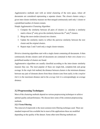 Agglomerative methods start with an initial clustering of the term space, where all
documents are considered representing a separate cluster. The closest clusters using a
given inter-cluster similarity measure are then merged continuously until only 1 cluster or
a predefined number of clusters remain.
Simple Agglomerative Clustering Algorithm:
1. Compute the similarity between all pairs of clusters i.e. calculate a similarity
matrix whose ijth
entry gives the similarity between the ith
and jth
clusters.
2. Merge the most similar (closest) two clusters.
3. Update the similarity matrix to reflect the pairwise similarity between the new
cluster and the original clusters.
4. Repeat steps 2 and 3 until only a single cluster remains.
Divisive clustering algorithms start with a single cluster containing all documents. It then
continuously divides clusters until all documents are contained in their own cluster or a
predefined number of clusters are found.
Agglomerative algorithms are usually classified according to the inter-cluster similarity
measure they use. The most popular of these are single-link, complete-link and group
average. In the single link method, the distance between clusters is the minimum distance
between any pair of elements drawn from these clusters (one from each), in the complete
link it is the maximum distance and in the average link it is correspondingly an average
distance
3.2 Preprocessing Techniques
Most of the clustering methods depend on various preprocessing techniques to achieve
optimal quality and performance. We discuss here some of the common preprocessing
methods.
3.2.1 Term Filtering
The removal of stopwords is the most common term filtering technique used. There are
standard stopword lists available but in most of the applications these are modified
depending on the quality of the dataset. Some other term filtering methods are:
 