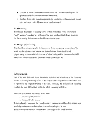 • Removal of terms with low document frequencies. This is done to improve the
speed and memory consumption of the application.
• Numbers do not play much importance in the similarities of the documents except
dates and postal codes. Thus these can also be removed.
3.2.2 Stemming
Stemming is the process of reducing words to their stem or root form. For example
‘cook’, ’cooking’, ‘cooked’ are all forms of the same word used in different constraint
but for measuring similarity these should be considered same.
3.2.3 Graph preprocessing
The algorithms using the graphs of documents or features require preprocessing of the
graph inorder to improve the quality and time efficiency. Some simple graph
preprocessing techniques include removal of edges having weight lower than threshold,
removal of nodes which are not connected to any other nodes, etc.
3.3 Evaluation
One of the most important issues in clusters analysis is the evaluation of the clustering
results. Evaluating clustering results is the analysis of the output to understand how well
it reproduces the original structure of the data. However, the evaluation of clustering
results is the most difficult task within the whole clustering workflow.
The ways of evaluation are divided in two parts:
1. Internal quality measure
2. External Quality measure
In internal quality measures, the overall similarity measure is used based on the pair wise
similarity of documents and there is no external knowledge to be used.
For external quality measure some external knowledge for the data is required
 