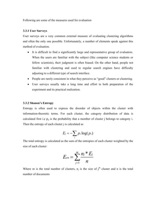 Following are some of the measures used for evaluation
3.3.1 User Surveys
User surveys are a very common external measure of evaluating clustering algorithms
and often the only one possible. Unfortunately, a number of elements speak against this
method of evaluation.
• It is difficult to find a significantly large and representative group of evaluators.
When the users are familiar with the subject (like computer science students or
fellow scientists), their judgment is often biased. On the other hand, people not
familiar with clustering and used to regular search engines have difficulty
adjusting to a different type of search interface.
• People are rarely consistent in what they perceive as “good” clusters or clustering.
• User surveys usually take a long time and effort in both preparation of the
experiment and its practical realization.
3.3.2 Shanon’s Entropy
Entropy is often used to express the disorder of objects within the cluster with
information-theoretic terms. For each cluster, the category distribution of data is
calculated first i.e pij is the probability that a member of cluster j belongs to category i.
Then the entropy of each cluster j is calculated as
The total entropy is calculated as the sum of the entropies of each cluster weighted by the
size of each cluster:
1
*m
j j
en
j
n E
E
n=
= ∑
Where m is the total number of clusters, nj is the size of jth
cluster and n is the total
number of documents
log( )ij ijj
i
E p p= −∑
 
