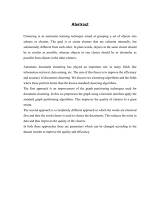 Abstract
Clustering is an automatic learning technique aimed at grouping a set of objects into
subsets or clusters. The goal is to create clusters that are coherent internally, but
substantially different from each other. In plain words, objects in the same cluster should
be as similar as possible, whereas objects in one cluster should be as dissimilar as
possible from objects in the other clusters.
Automatic document clustering has played an important role in many fields like
information retrieval, data mining, etc. The aim of this thesis is to improve the efficiency
and accuracy of document clustering. We discuss two clustering algorithms and the fields
where these perform better than the known standard clustering algorithms.
The first approach is an improvement of the graph partitioning techniques used for
document clustering. In this we preprocess the graph using a heuristic and then apply the
standard graph partitioning algorithms. This improves the quality of clusters to a great
extent.
The second approach is a completely different approach in which the words are clustered
first and then the word cluster is used to cluster the documents. This reduces the noise in
data and thus improves the quality of the clusters.
In both these approaches there are parameters which can be changed according to the
dataset inorder to improve the quality and efficiency.
 