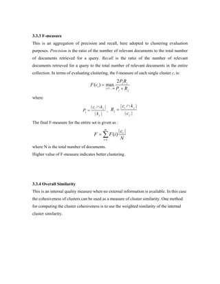 3.3.3 F-measure
This is an aggregation of precision and recall, here adopted to clustering evaluation
purposes. Precision is the ratio of the number of relevant documents to the total number
of documents retrieved for a query. Recall is the ratio of the number of relevant
documents retrieved for a query to the total number of relevant documents in the entire
collection. In terms of evaluating clustering, the f-measure of each single cluster ci is:
1....
2
( ) max j j
i
j m
j j
P R
F c
P R=
=
+
where
| |
| |
i j
j
j
c k
P
k
∩
= ,
| |
| |
i j
j
j
c k
R
c
∩
=
The final F-measure for the entire set is given as :
1
| |
( )
m
i
i
c
F F i
N=
= ∑
where N is the total number of documents.
Higher value of F-measure indicates better clustering.
3.3.4 Overall Similarity
This is an internal quality measure when no external information is available. In this case
the cohesiveness of clusters can be used as a measure of cluster similarity. One method
for computing the cluster cohesiveness is to use the weighted similarity of the internal
cluster similarity.
 