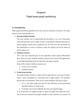 Chapter4
Triplet based graph partitioning
4.1 Introduction
Many graph partitioning algorithms have been used for document clustering. The major
features of any such algorithm are:
1. Document Representation
The most common way of representing the documents is as a set of keywords,
where the keywords can be simple words or word phrases obtained using part-of-
speech tagging, named entity recognition, etc. In some cases the documents are
also represented as vectors of features, where the features can be the names of
entities, places, etc.
2. Similarity measure
This is the most important part of such algorithms which mainly differentiates
them. There are many standard similarity measures but in most of the applications
it is modified depending upon the input data and output required.
Some of the common similarity measures are:
a. Cosine vector similarity
b. Euclidian distance
3. Graph preprocessing
The graph initially created is a clique with an edge between every pair of nodes,
where a node corresponds to a document and en edge-weight is the similarity
between the two documents. There are two major problems with such a clique:
1. It is a very dense graph and thus the time efficiency of the partitioning
algorithm reduces to a high extent.
2. It contains a lot of noise added by the extra, non-required edges.
A lot of heuristics are applied inorder to sparse the graph and reduce the noise.
One of the most common and simple example of such a heuristic is to remove all
 