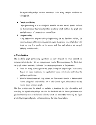 the edges having weight less than a threshold value. Many complex heuristics are
also applied.
4. Graph partitioning
Graph partitioning is an NP-complete problem and thus has no perfect solution
but there are many heuristic algorithms available which partition the graph into
required number of clusters in polynomial time.
5. Postprocessing
Many applications require some post-processing of the obtained clusters, for
example, in case of the recommendation engine there is no need of clusters with
single or very few number of documents and thus such clusters are merged
applying other heuristics.
4.2 Motivation
The available graph partitioning algorithms are very efficient but when applied for
document clustering they do not produce good results. The major reason for this is that
the graph created is not very optimum. The two major problems in the graph are:
1. There are many extra edges in the graph having low edge weight. Individually
they do not create much noise but together they cause a lot of noise and reduce the
quality of partitioning.
2. Some of the documents are very general and thus are very similar to documents of
various categories. They create a lot of inter-cluster edges, which should not be
present for an optimum graph.
The first problem can be solved by applying a threshold for the edge-weight and
removing the edges having weight less than the threshold. It is the second problem which
gave us the motivation to think for a heuristic which can be used for removing the edges
created by the general graphs while maintaining the intra-cluster edges.
 