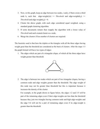 3. Now, in this graph, keep an edge between two nodes, i and j, if there exists a third
node k, such that edge-weight(i,k) >= Threshold and edge-weight(k,j) >=
Threshold and edge-weight(i,j) > 0.
4. Cluster the above graph, with each edge considered equal weighted, using a
standard graph clustering algorithm.
5. If some documents remain then reapply the algorithm with a lower value of
Threshold and each created cluster as a node.
6. Merge the clusters if less number of clusters are required.
The heuristic used is that here the triplets or the triangles with all the three edges having
weight great than the threshold are considered as the basis of clusters. After the steps 1-3
the graph formed will have two types of edges:
1. The edges which are part of a triangular clique, of which all the three edges have
weight greater than threshold.
2. The edge is between two nodes which are part of two triangular cliques, having a
common node and edge weights greater than the threshold. The edge weight of
this node may not be greater than threshold but this is important because it
increases the density of the cluster.
For example, in the graph shown in figure below, the edges 1-2 and 3-5 will be
part of the remaining edges even if their edge-weights are less than the threshold
because they join two triangles having common node and high edge-weights and
the edge 5-6 will not be a part of remaining edges even if its edge-weight is
greater than the threshold.
 